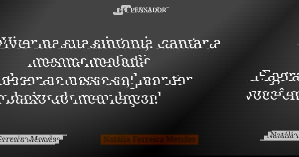 Viver na sua sintonia, cantar a mesma melodia E agradecer ao nosso sol, por ter você em baixo do meu lençol.... Frase de Natália Ferreira Mendes.