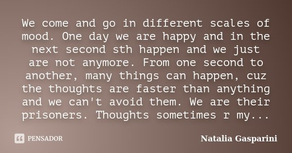 We come and go in different scales of mood. One day we are happy and in the next second sth happen and we just are not anymore. From one second to another, many... Frase de Natalia Gasparini.