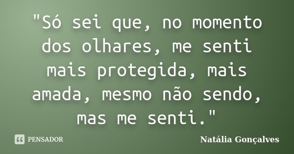 "Só sei que, no momento dos olhares, me senti mais protegida, mais amada, mesmo não sendo, mas me senti."... Frase de Natália Gonçalves.