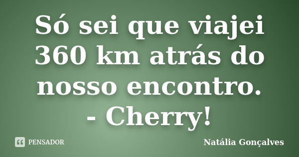 Só sei que viajei 360 km atrás do nosso encontro. - Cherry!... Frase de Natália Gonçalves.