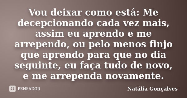 Vou deixar como está: Me decepcionando cada vez mais, assim eu aprendo e me arrependo, ou pelo menos finjo que aprendo para que no dia seguinte, eu faça tudo de... Frase de Natália Gonçalves.