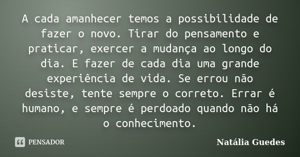 A cada amanhecer temos a possibilidade de fazer o novo. Tirar do pensamento e praticar, exercer a mudança ao longo do dia. E fazer de cada dia uma grande experi... Frase de Natália Guedes.