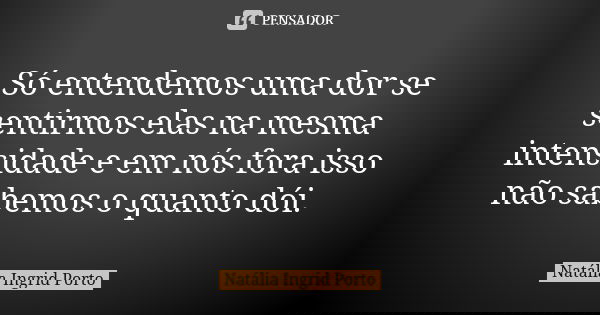 Só entendemos uma dor se sentirmos elas na mesma intensidade e em nós fora isso não sabemos o quanto dói.... Frase de Natália Ingrid Porto.