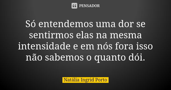 Só entendemos uma dor se sentirmos elas na mesma intensidade e em nós fora isso não sabemos o quanto dói.... Frase de Natália Ingrid Porto.