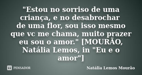"Estou no sorriso de uma criança, e no desabrochar de uma flor, sou isso mesmo que vc me chama, muito prazer eu sou o amor." [MOURÃO, Natália Lemos, i... Frase de Natália Lemos Mourão.