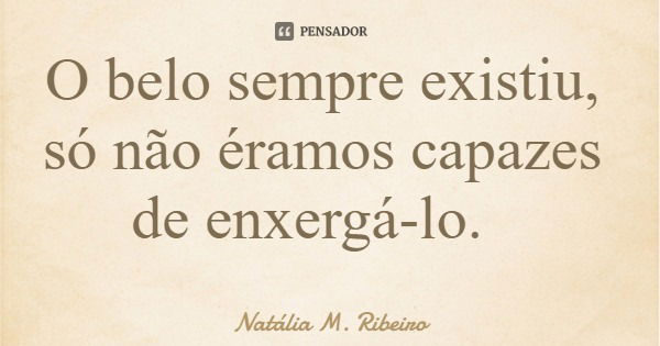 O belo sempre existiu, só não éramos capazes de enxergá-lo.... Frase de Natália M. Ribeiro.