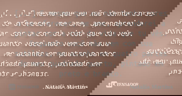 [...] E mesmo que eu não tenha cores a te oferecer, me ame, aprenderei a pintar cor a cor da vida que tu vês. Enquanto você não vem com sua sutileza, me acanho ... Frase de Natalia Martins.