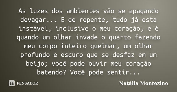 As luzes dos ambientes vão se apagando devagar... E de repente, tudo já esta instável, inclusive o meu coração, e é quando um olhar invade o quarto fazendo meu ... Frase de Natália Montezino.