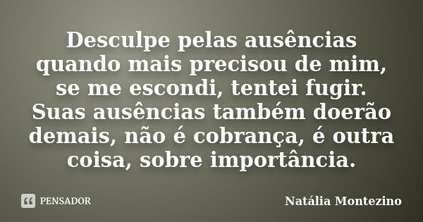 Desculpe pelas ausências quando mais precisou de mim, se me escondi, tentei fugir. Suas ausências também doerão demais, não é cobrança, é outra coisa, sobre imp... Frase de Natália Montezino.