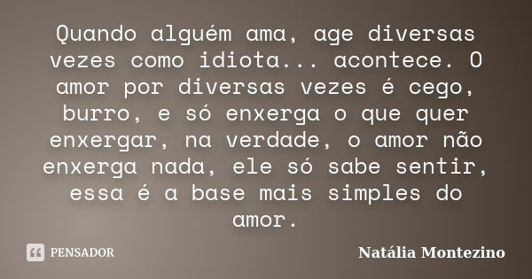 Quando alguém ama, age diversas vezes como idiota... acontece. O amor por diversas vezes é cego, burro, e só enxerga o que quer enxergar, na verdade, o amor não... Frase de Natália Montezino.