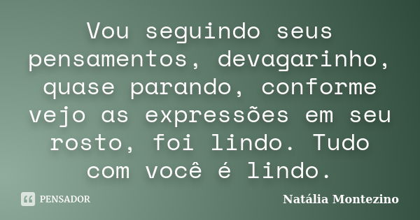 Vou seguindo seus pensamentos, devagarinho, quase parando, conforme vejo as expressões em seu rosto, foi lindo. Tudo com você é lindo.... Frase de Natália Montezino.