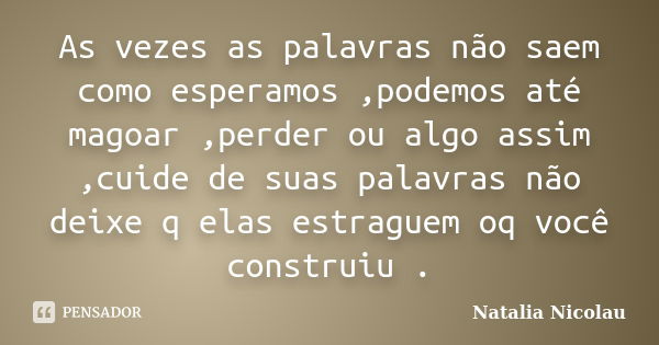 As vezes as palavras não saem como esperamos ,podemos até magoar ,perder ou algo assim ,cuide de suas palavras não deixe q elas estraguem oq você construiu .... Frase de Natalia Nicolau.