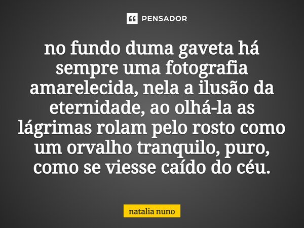 ⁠no fundo duma gaveta há sempre uma fotografia amarelecida, nela a ilusão da eternidade, ao olhá-la as lágrimas rolam pelo rosto como um orvalho tranquilo, puro... Frase de natalia nuno.