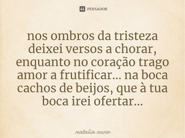 ⁠nos ombros da tristeza deixei versos a chorar, enquanto no coração trago amor a frutificar... na boca cachos de beijos, que à tua boca irei ofertar...... Frase de natalia nuno.