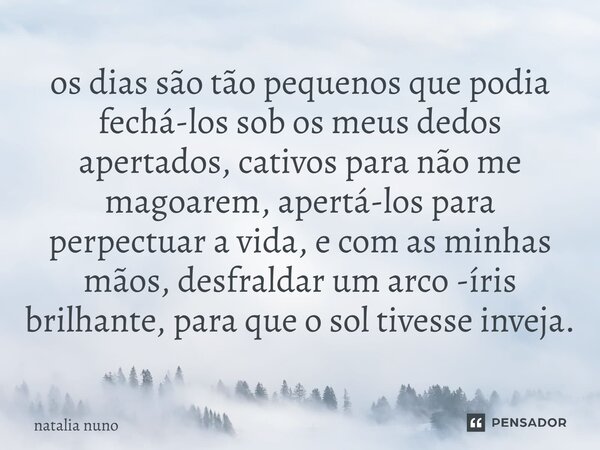 os dias são tão pequenos que podia fechá-los sob os meus dedos apertados, cativos para não me magoarem, apertá-los para perpectuar a vida, e com as minhas mãos,... Frase de natalia nuno.
