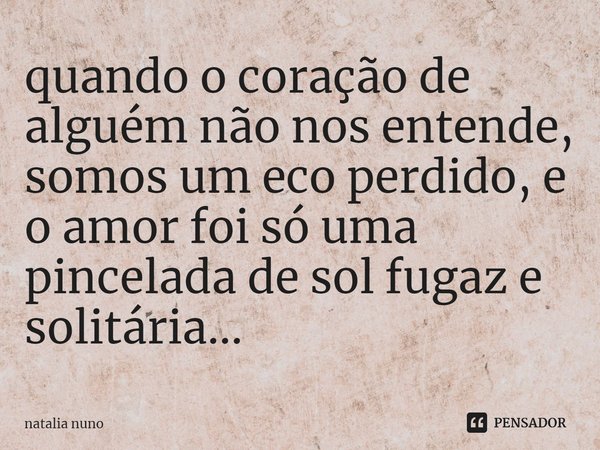 ⁠quando o coração de alguém não nos entende, somos um eco perdido, e o amor foi só uma pincelada de sol fugaz e solitária...... Frase de natalia nuno.