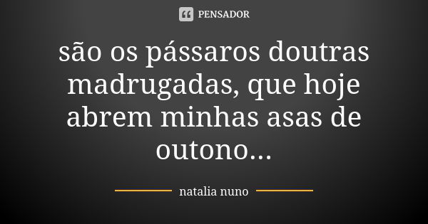 são os pássaros doutras madrugadas, que hoje abrem minhas asas de outono...... Frase de natalia nuno.