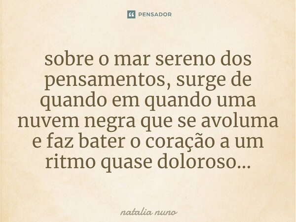 ⁠sobre o mar sereno dos pensamentos, surge de quando em quando uma nuvem negra que se avoluma e faz bater o coração a um ritmo quase doloroso...... Frase de natalia nuno.