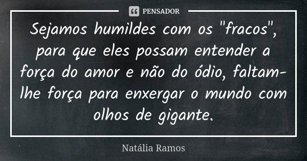 Sejamos humildes com os "fracos", para que eles possam entender a força do amor e não do ódio, faltam-lhe força para enxergar o mundo com olhos de gig... Frase de Natália Ramos.