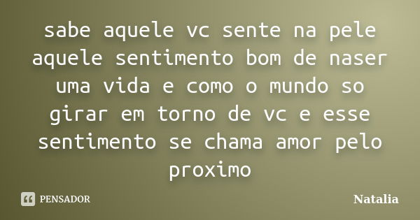 sabe aquele vc sente na pele aquele sentimento bom de naser uma vida e como o mundo so girar em torno de vc e esse sentimento se chama amor pelo proximo... Frase de natalia.