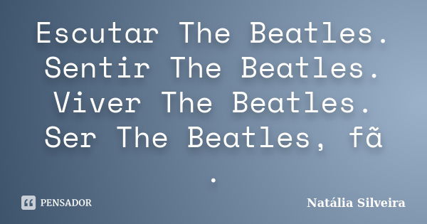 Escutar The Beatles. Sentir The Beatles. Viver The Beatles. Ser The Beatles, fã .... Frase de Natália Silveira.