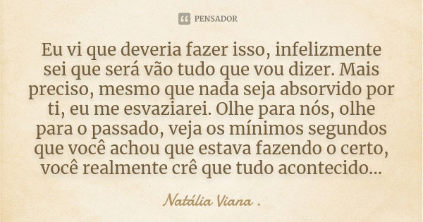 Eu vi que deveria fazer isso, infelizmente sei que será vão tudo que vou dizer. Mais preciso, mesmo que nada seja absorvido por ti, eu me esvaziarei. Olhe para ... Frase de Natália Viana ..