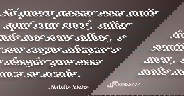 Só quero passar essa noite aqui com você , olhar fundo nos seus olhos , e sentir seu corpo abraçar o meu , e desejar que essa noite nunca se acabe .... Frase de Natália Vieira.