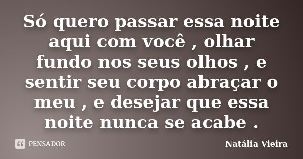 Só quero passar essa noite aqui com você , olhar fundo nos seus olhos , e sentir seu corpo abraçar o meu , e desejar que essa noite nunca se acabe .... Frase de Natália Vieira.