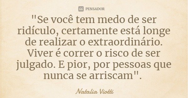 "Se você tem medo de ser ridículo, certamente está longe de realizar o extraordinário. Viver é correr o risco de ser julgado. E pior, por pessoas que nunca... Frase de Natalia Viotti.