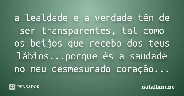 a lealdade e a verdade têm de ser transparentes, tal como os beijos que recebo dos teus lábios...porque és a saudade no meu desmesurado coração...... Frase de natalianuno.