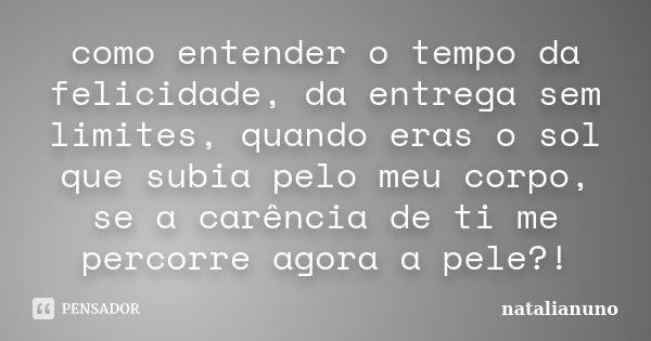 como entender o tempo da felicidade, da entrega sem limites, quando eras o sol que subia pelo meu corpo, se a carência de ti me percorre agora a pele?!... Frase de natalianuno.