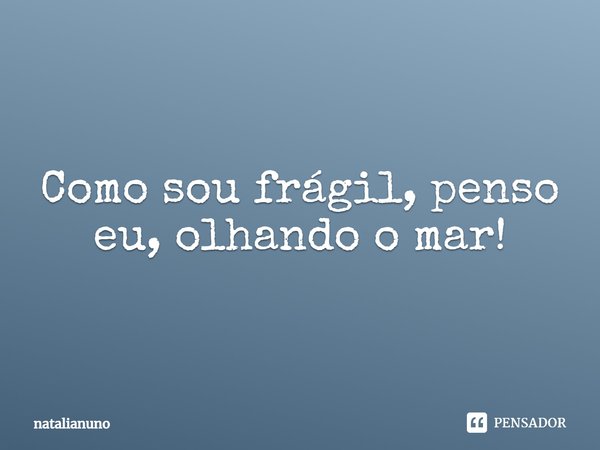 Como sou frágil, penso eu, olhando o mar!... Frase de natalianuno.