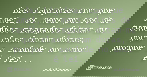 das lágrimas com que amei, os meus pulsos de tendões rasgados ditam-me que elas foram duras, porque a saudade no amor é lei...... Frase de natalianuno.