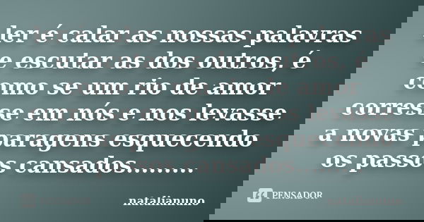 ler é calar as nossas palavras e escutar as dos outros, é como se um rio de amor corresse em nós e nos levasse a novas paragens esquecendo os passos cansados...... Frase de natalianuno.