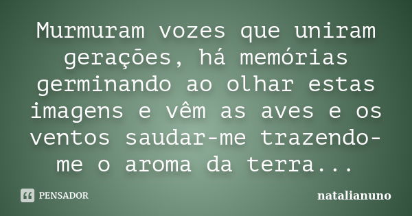 Murmuram vozes que uniram gerações, há memórias germinando ao olhar estas imagens e vêm as aves e os ventos saudar-me trazendo-me o aroma da terra...... Frase de natalianuno.