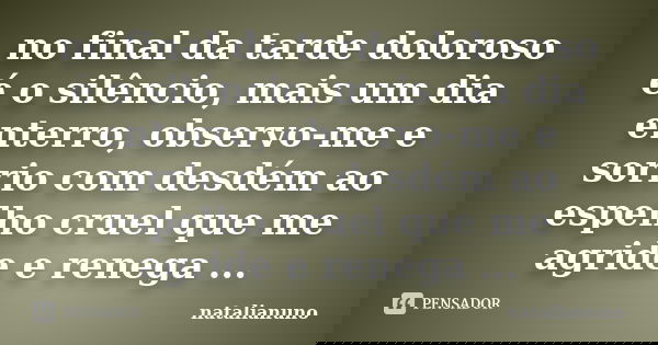 no final da tarde doloroso é o silêncio, mais um dia enterro, observo-me e sorrio com desdém ao espelho cruel que me agride e renega ...... Frase de natalianuno.