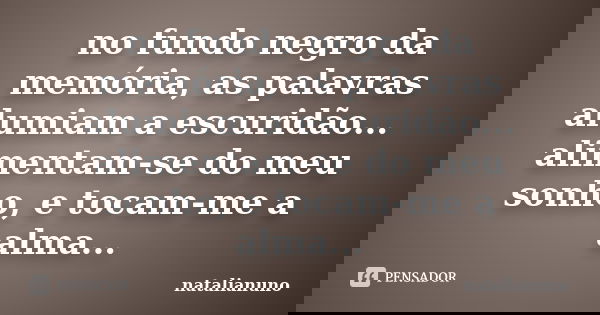 no fundo negro da memória, as palavras alumiam a escuridão... alimentam-se do meu sonho, e tocam-me a alma...... Frase de natalianuno.