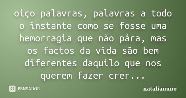 oiço palavras, palavras a todo o instante como se fosse uma hemorragia que não pára, mas os factos da vida são bem diferentes daquilo que nos querem fazer crer.... Frase de natalianuno.