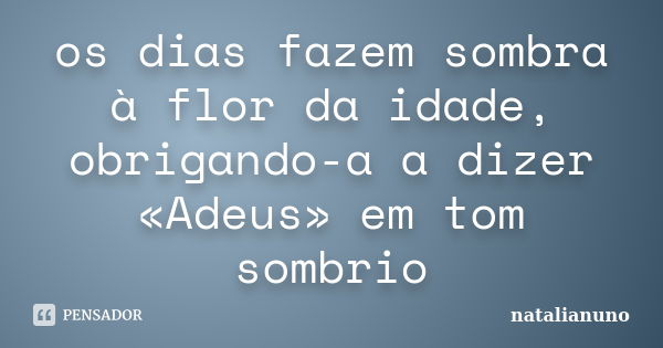 os dias fazem sombra à flor da idade, obrigando-a a dizer «Adeus» em tom sombrio... Frase de natalianuno.