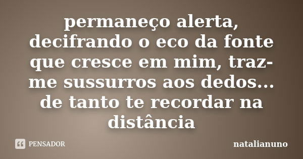 permaneço alerta, decifrando o eco da fonte que cresce em mim, traz-me sussurros aos dedos... de tanto te recordar na distância... Frase de natalianuno.