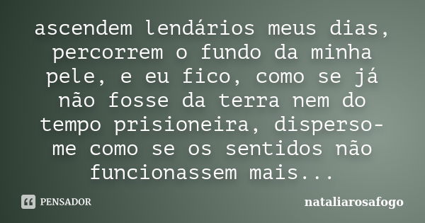 ascendem lendários meus dias, percorrem o fundo da minha pele, e eu fico, como se já não fosse da terra nem do tempo prisioneira, disperso-me como se os sentido... Frase de nataliarosafogo.