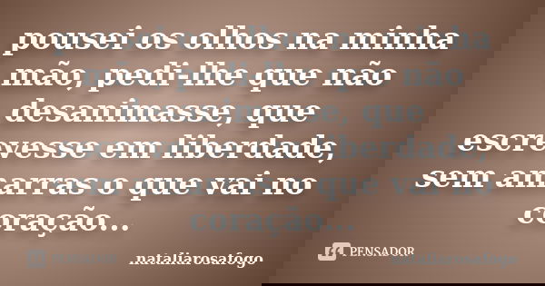 pousei os olhos na minha mão, pedi-lhe que não desanimasse, que escrevesse em liberdade, sem amarras o que vai no coração...... Frase de nataliarosafogo.