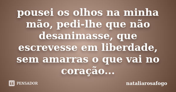 pousei os olhos na minha mão, pedi-lhe que não desanimasse, que escrevesse em liberdade, sem amarras o que vai no coração...... Frase de nataliarosafogo.