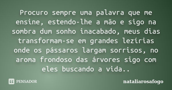 Procuro sempre uma palavra que me ensine, estendo-lhe a mão e sigo na sombra dum sonho inacabado, meus dias transformam-se em grandes lezírias onde os pássaros ... Frase de nataliarosafogo.