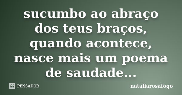 sucumbo ao abraço dos teus braços, quando acontece, nasce mais um poema de saudade...... Frase de nataliarosafogo.