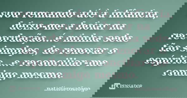 vou remando até à infância, deixo-me a boiar na recordação...é minha sede tão simples, de renovar o espírito...e reconciliar-me comigo mesmo.... Frase de nataliarosafogo.