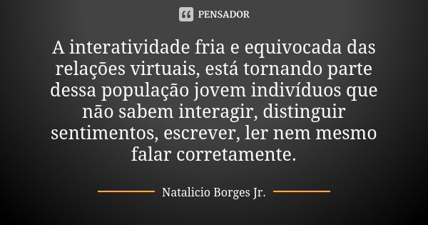 A interatividade fria e equivocada das relações virtuais, está tornando parte dessa população jovem indivíduos que não sabem interagir, distinguir sentimentos, ... Frase de Natalício Borges Jr..