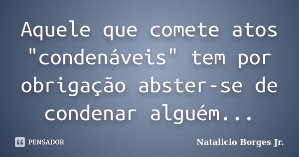 Aquele que comete atos "condenáveis" tem por obrigação abster-se de condenar alguém...... Frase de Natalicio Borges Jr..