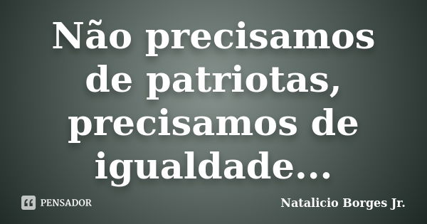 Não precisamos de patriotas, precisamos de igualdade...... Frase de Natalicio Borges Jr..