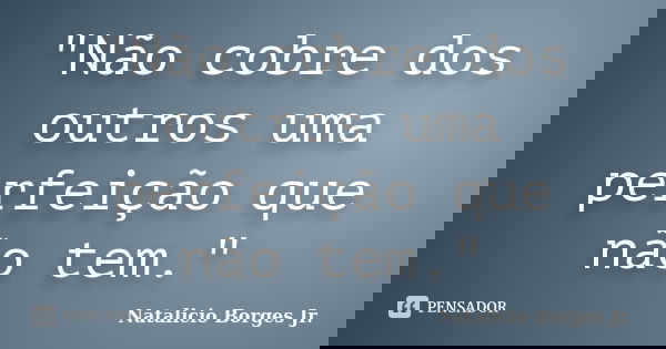 "Não cobre dos outros uma perfeição que não tem."... Frase de Natalicio Borges Jr..